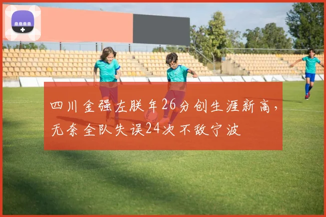 四川金强左朕年26分创生涯新高,无奈全队失误24次不敌宁波