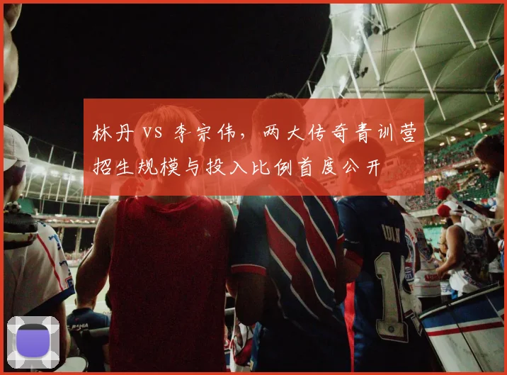 林丹 vs 李宗伟,两大传奇青训营招生规模与投入比例首度公开
