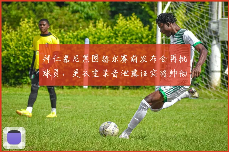 拜仁慕尼黑图赫尔赛前发布会再批球员,更衣室录音泄露证实将帅彻底决裂