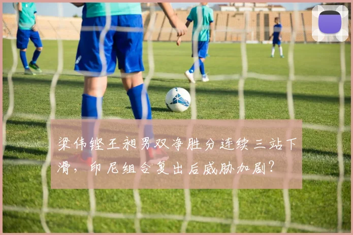 梁伟铿王昶男双净胜分连续三站下滑,印尼组合复出后威胁加剧?