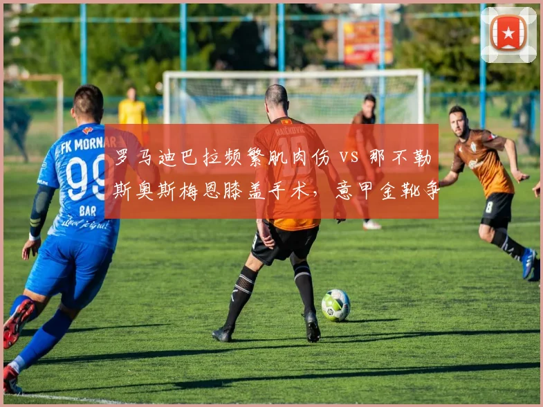 罗马迪巴拉频繁肌肉伤 vs 那不勒斯奥斯梅恩膝盖手术，意甲金靴争夺康复节奏