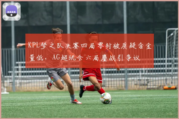 KPL梦之队决赛四局零封被质疑含金量低，AG超玩会六局鏖战引争议