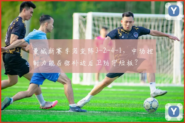 曼城新赛季若变阵3-2-4-1,中场控制力能否弥补边后卫防守短板?